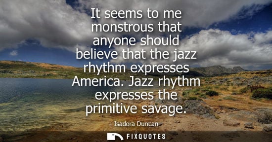 Small: It seems to me monstrous that anyone should believe that the jazz rhythm expresses America. Jazz rhythm expres