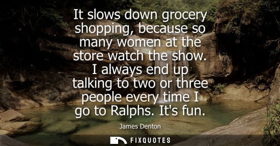 Small: It slows down grocery shopping, because so many women at the store watch the show. I always end up talk