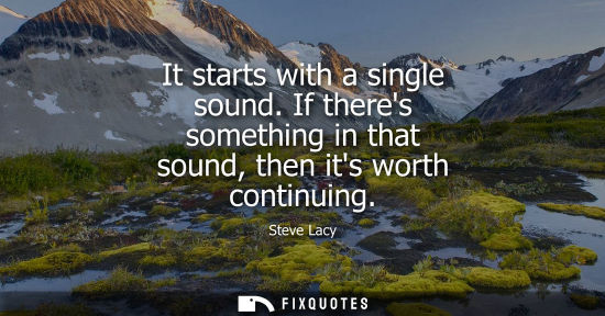 Small: It starts with a single sound. If theres something in that sound, then its worth continuing