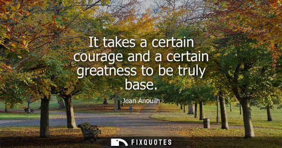 Small: It takes a certain courage and a certain greatness to be truly base