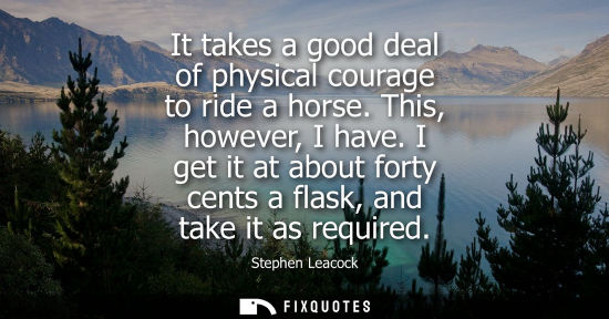Small: It takes a good deal of physical courage to ride a horse. This, however, I have. I get it at about fort