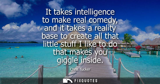 Small: It takes intelligence to make real comedy, and it takes a reality base to create all that little stuff 