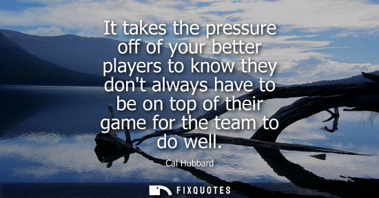 Small: It takes the pressure off of your better players to know they dont always have to be on top of their ga