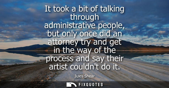Small: It took a bit of talking through administrative people, but only once did an attorney try and get in th