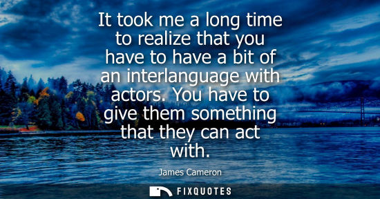 Small: It took me a long time to realize that you have to have a bit of an interlanguage with actors. You have