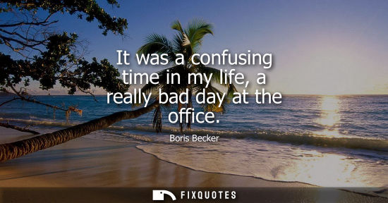 Small: It was a confusing time in my life, a really bad day at the office