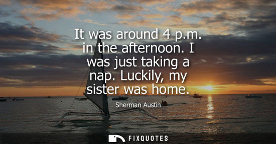 Small: It was around 4 p.m. in the afternoon. I was just taking a nap. Luckily, my sister was home
