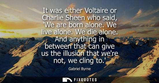 Small: It was either Voltaire or Charlie Sheen who said, We are born alone. We live alone. We die alone.