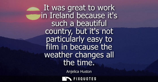 Small: It was great to work in Ireland because its such a beautiful country, but its not particularly easy to 