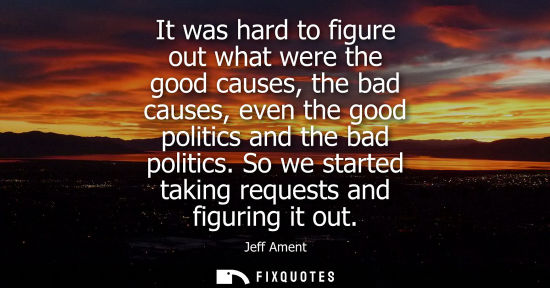 Small: It was hard to figure out what were the good causes, the bad causes, even the good politics and the bad