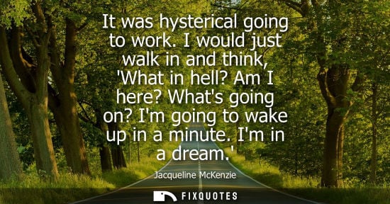Small: It was hysterical going to work. I would just walk in and think, What in hell? Am I here? Whats going o
