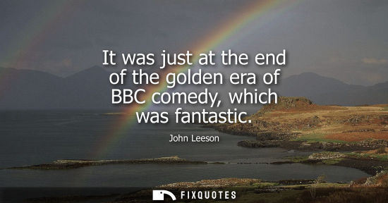 Small: It was just at the end of the golden era of BBC comedy, which was fantastic