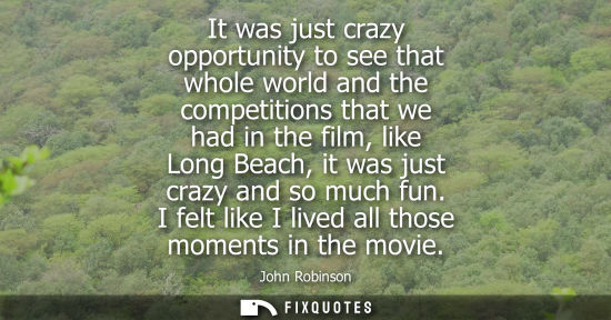 Small: It was just crazy opportunity to see that whole world and the competitions that we had in the film, lik