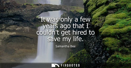 Small: It was only a few years ago that I couldnt get hired to save my life