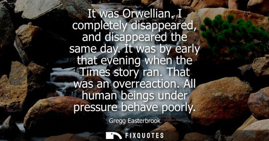Small: It was Orwellian. I completely disappeared, and disappeared the same day. It was by early that evening 