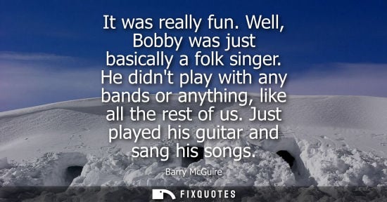 Small: It was really fun. Well, Bobby was just basically a folk singer. He didnt play with any bands or anythi