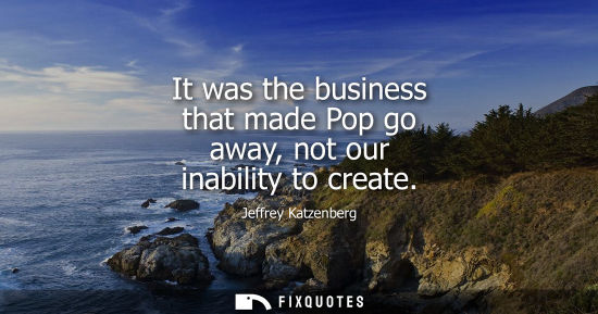 Small: It was the business that made Pop go away, not our inability to create