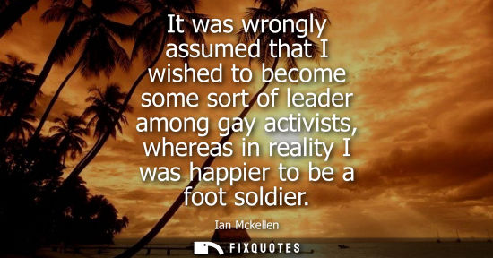 Small: It was wrongly assumed that I wished to become some sort of leader among gay activists, whereas in reality I w