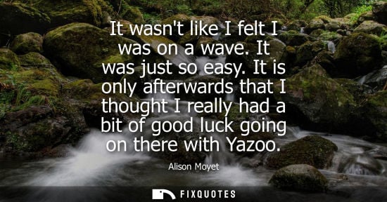 Small: It wasnt like I felt I was on a wave. It was just so easy. It is only afterwards that I thought I reall