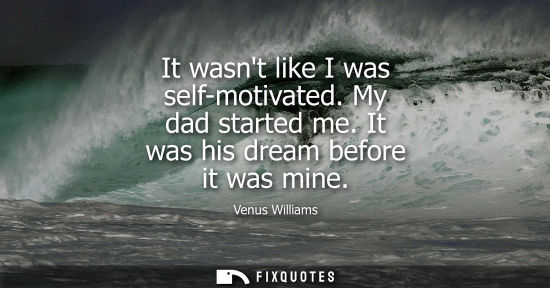 Small: It wasnt like I was self-motivated. My dad started me. It was his dream before it was mine