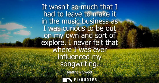 Small: It wasnt so much that I had to leave to make it in the music business as I was curious to be out on my 