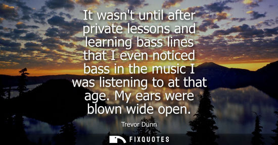 Small: It wasnt until after private lessons and learning bass lines that I even noticed bass in the music I wa