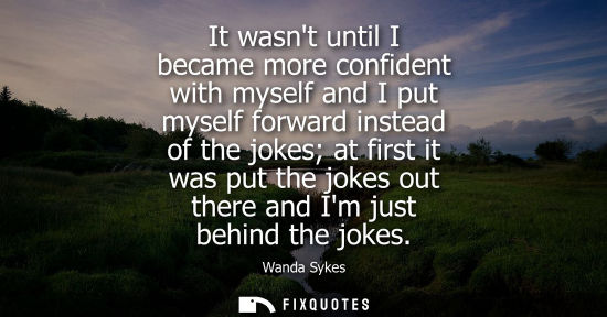 Small: It wasnt until I became more confident with myself and I put myself forward instead of the jokes at fir