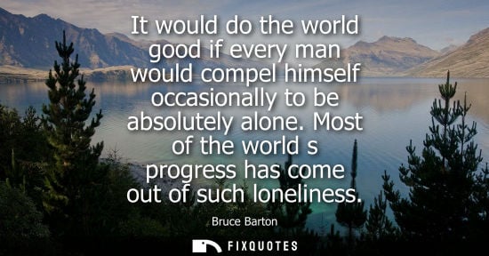 Small: It would do the world good if every man would compel himself occasionally to be absolutely alone.