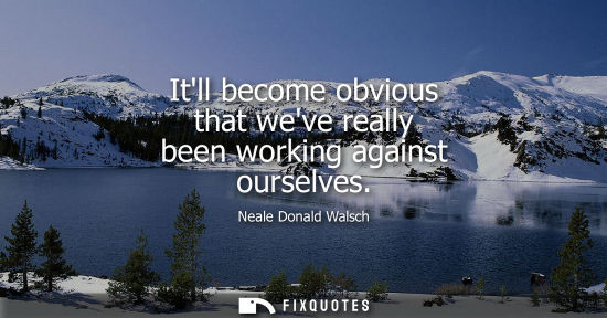 Small: Itll become obvious that weve really been working against ourselves