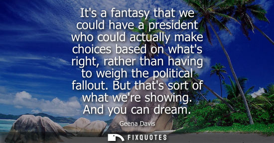 Small: Its a fantasy that we could have a president who could actually make choices based on whats right, rath