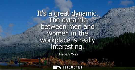 Small: Its a great dynamic. The dynamic between men and women in the workplace is really interesting