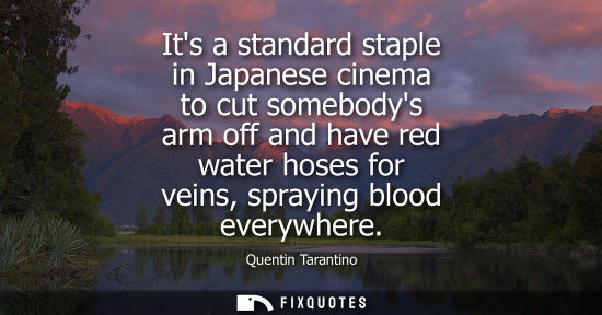 Small: Its a standard staple in Japanese cinema to cut somebodys arm off and have red water hoses for veins, s