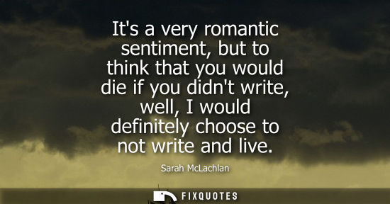 Small: Its a very romantic sentiment, but to think that you would die if you didnt write, well, I would defini