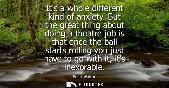 Small: Its a whole different kind of anxiety. But the great thing about doing a theatre job is that once the b
