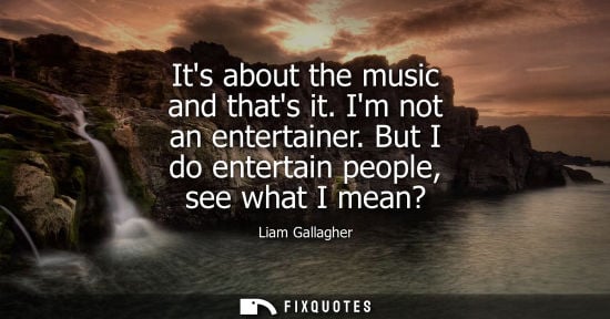 Small: Its about the music and thats it. Im not an entertainer. But I do entertain people, see what I mean?