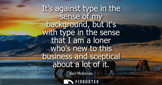 Small: Its against type in the sense of my background, but its with type in the sense that I am a loner whos n