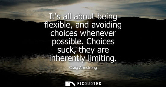 Small: Its all about being flexible, and avoiding choices whenever possible. Choices suck, they are inherently
