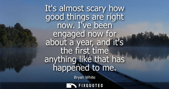 Small: Its almost scary how good things are right now. Ive been engaged now for about a year, and its the firs