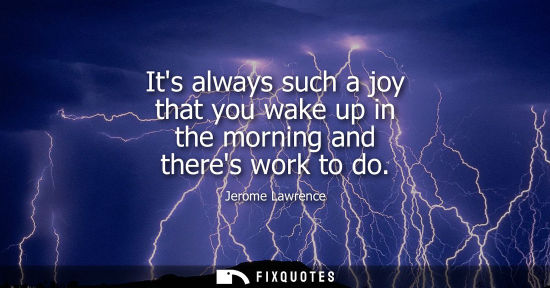 Small: Its always such a joy that you wake up in the morning and theres work to do