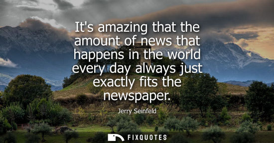 Small: Its amazing that the amount of news that happens in the world every day always just exactly fits the ne
