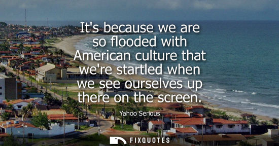Small: Its because we are so flooded with American culture that were startled when we see ourselves up there o