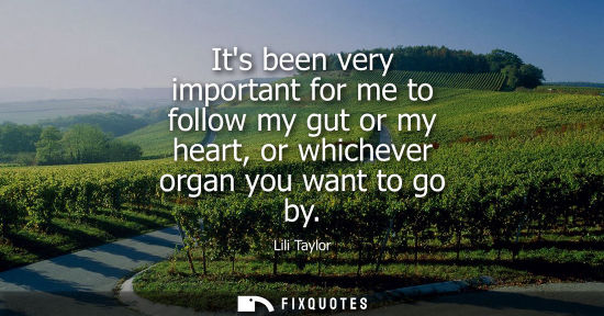 Small: Its been very important for me to follow my gut or my heart, or whichever organ you want to go by