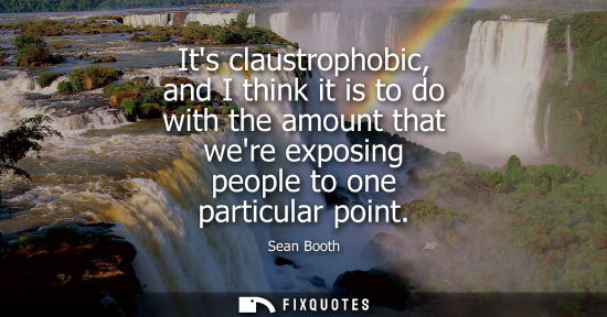 Small: Its claustrophobic, and I think it is to do with the amount that were exposing people to one particular