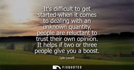 Small: Its difficult to get started-when it comes to dealing with an unknown quantity, people are reluctant to