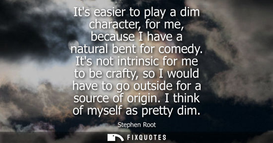 Small: Its easier to play a dim character, for me, because I have a natural bent for comedy. Its not intrinsic