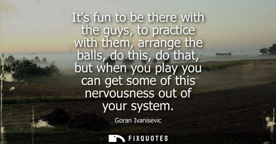 Small: Its fun to be there with the guys, to practice with them, arrange the balls, do this, do that, but when