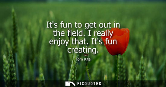Small: Its fun to get out in the field. I really enjoy that. Its fun creating