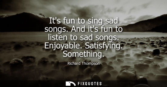 Small: Its fun to sing sad songs. And its fun to listen to sad songs. Enjoyable. Satisfying. Something