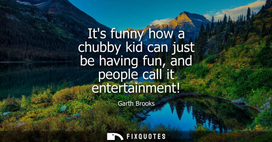 Small: Its funny how a chubby kid can just be having fun, and people call it entertainment!