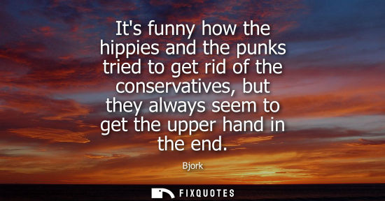 Small: Its funny how the hippies and the punks tried to get rid of the conservatives, but they always seem to get the